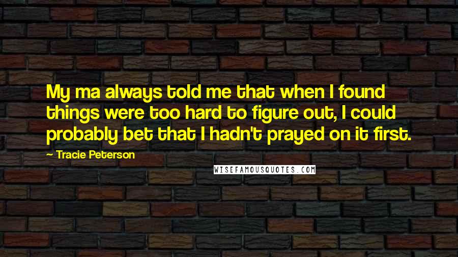 Tracie Peterson Quotes: My ma always told me that when I found things were too hard to figure out, I could probably bet that I hadn't prayed on it first.