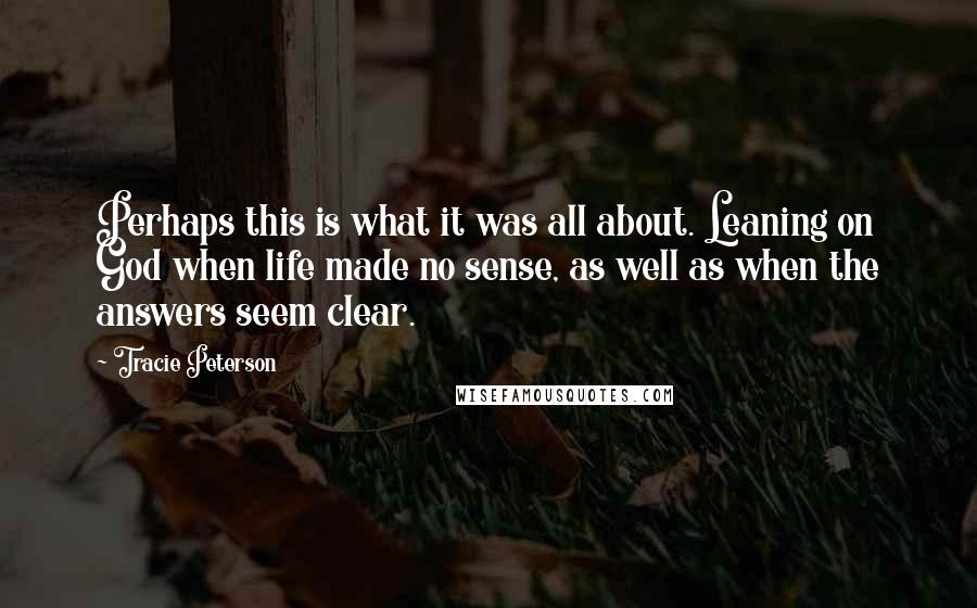 Tracie Peterson Quotes: Perhaps this is what it was all about. Leaning on God when life made no sense, as well as when the answers seem clear.