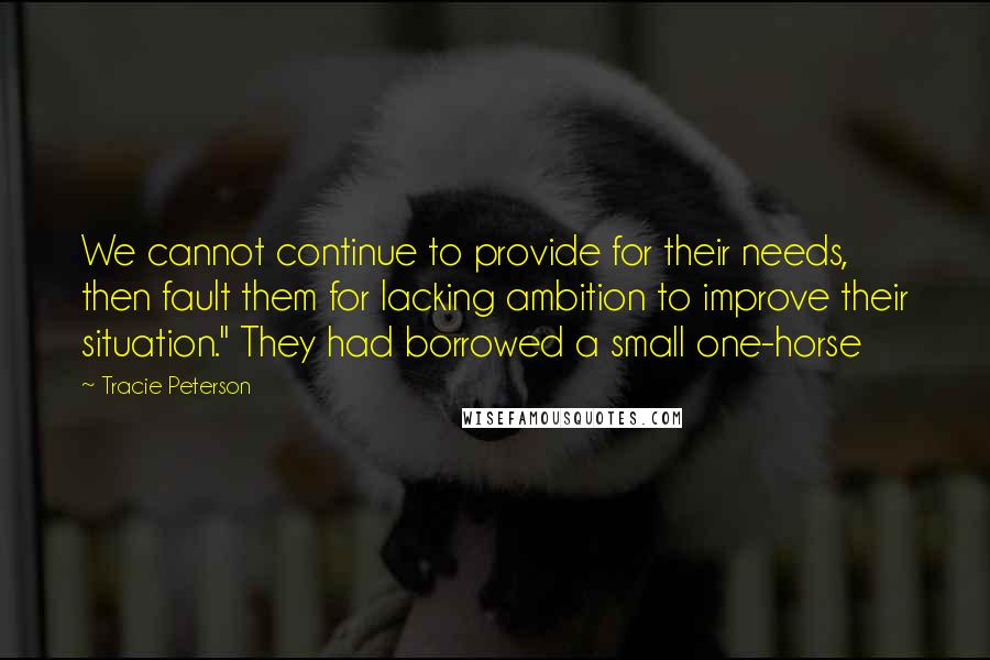 Tracie Peterson Quotes: We cannot continue to provide for their needs, then fault them for lacking ambition to improve their situation." They had borrowed a small one-horse