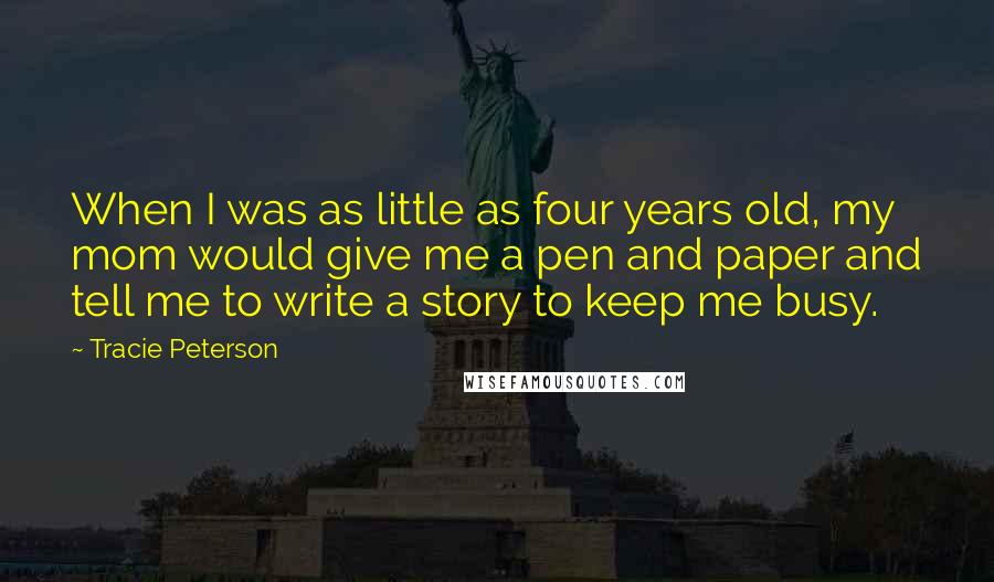 Tracie Peterson Quotes: When I was as little as four years old, my mom would give me a pen and paper and tell me to write a story to keep me busy.