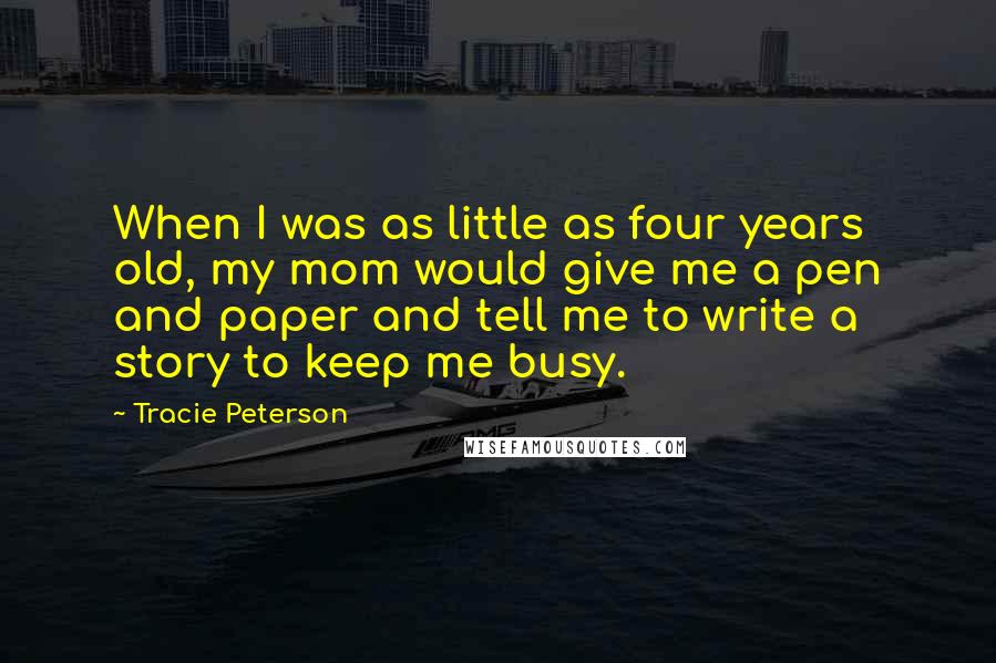 Tracie Peterson Quotes: When I was as little as four years old, my mom would give me a pen and paper and tell me to write a story to keep me busy.