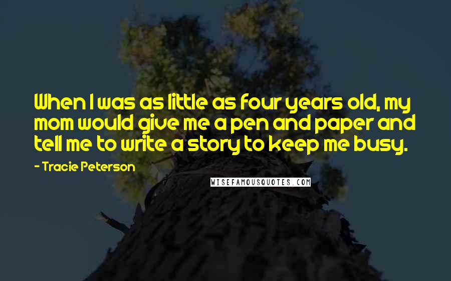 Tracie Peterson Quotes: When I was as little as four years old, my mom would give me a pen and paper and tell me to write a story to keep me busy.