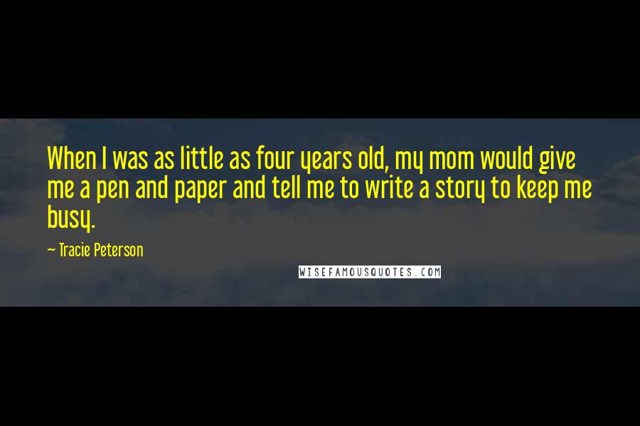 Tracie Peterson Quotes: When I was as little as four years old, my mom would give me a pen and paper and tell me to write a story to keep me busy.