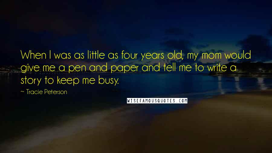 Tracie Peterson Quotes: When I was as little as four years old, my mom would give me a pen and paper and tell me to write a story to keep me busy.