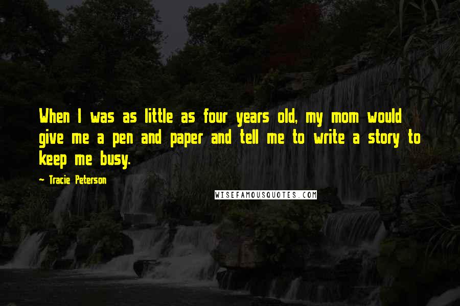 Tracie Peterson Quotes: When I was as little as four years old, my mom would give me a pen and paper and tell me to write a story to keep me busy.