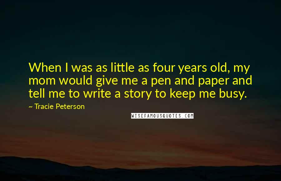 Tracie Peterson Quotes: When I was as little as four years old, my mom would give me a pen and paper and tell me to write a story to keep me busy.