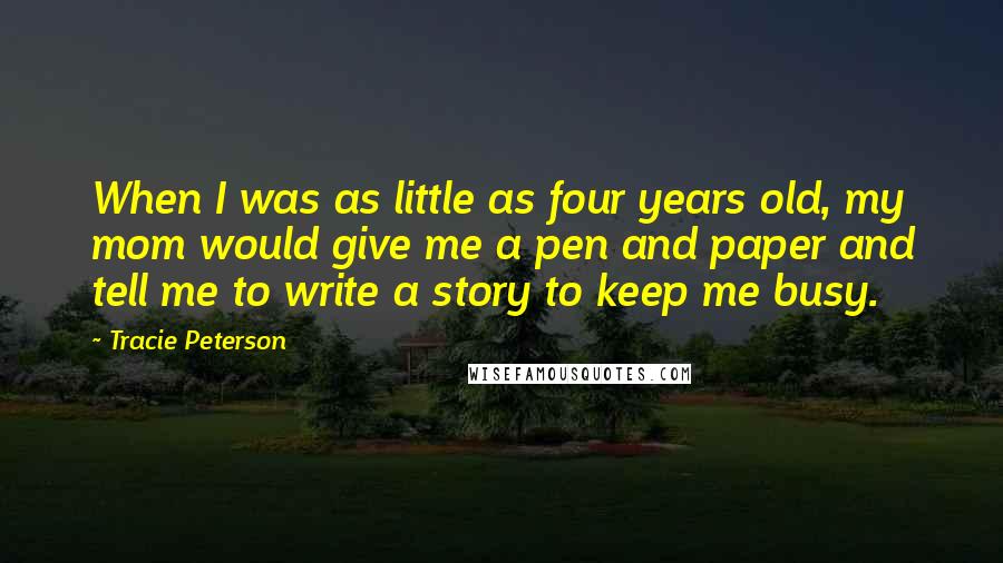 Tracie Peterson Quotes: When I was as little as four years old, my mom would give me a pen and paper and tell me to write a story to keep me busy.