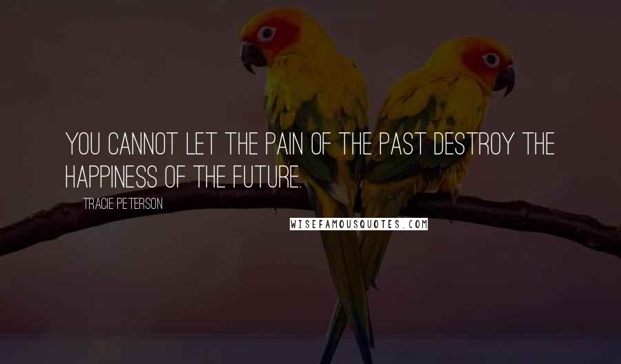 Tracie Peterson Quotes: You cannot let the pain of the past destroy the happiness of the future.