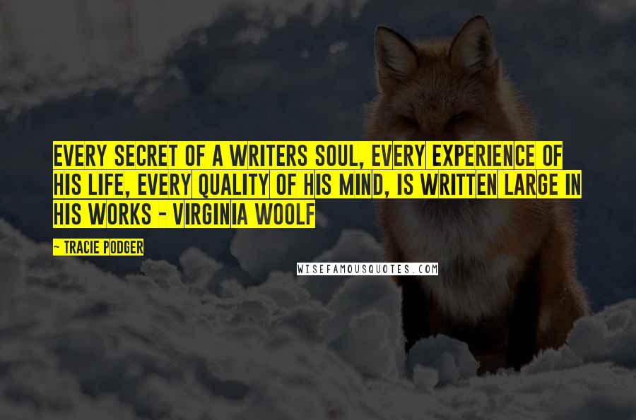 Tracie Podger Quotes: Every secret of a writers soul, every experience of his life, every quality of his mind, is written large in his works - Virginia Woolf
