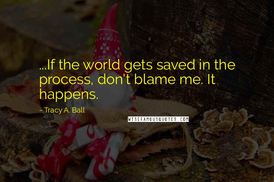 Tracy A. Ball Quotes: ...If the world gets saved in the process, don't blame me. It happens.