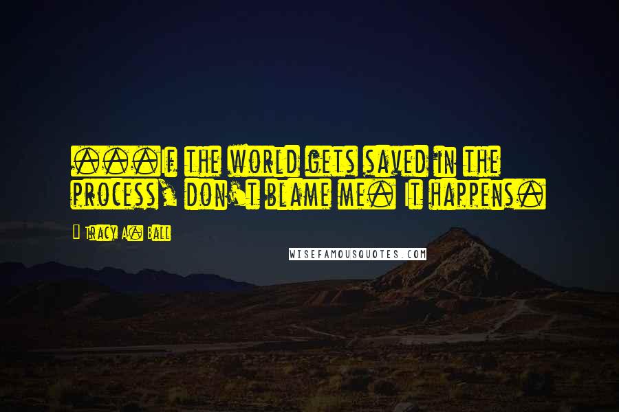 Tracy A. Ball Quotes: ...If the world gets saved in the process, don't blame me. It happens.