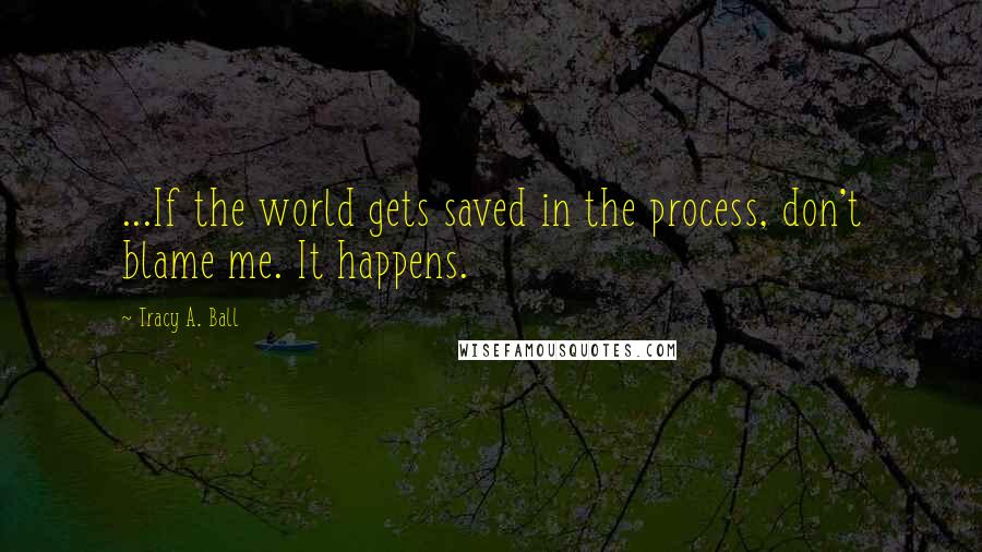 Tracy A. Ball Quotes: ...If the world gets saved in the process, don't blame me. It happens.