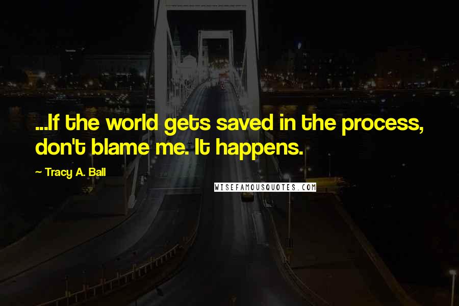 Tracy A. Ball Quotes: ...If the world gets saved in the process, don't blame me. It happens.