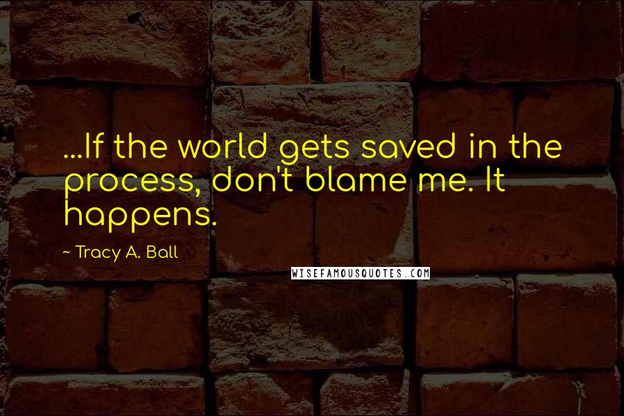 Tracy A. Ball Quotes: ...If the world gets saved in the process, don't blame me. It happens.