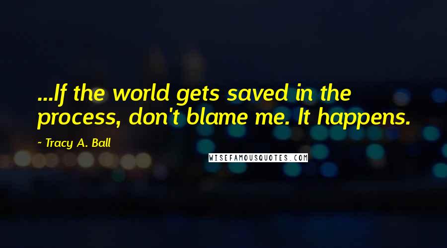 Tracy A. Ball Quotes: ...If the world gets saved in the process, don't blame me. It happens.