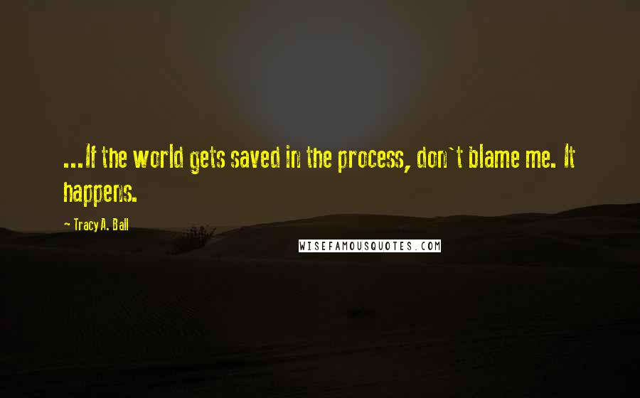 Tracy A. Ball Quotes: ...If the world gets saved in the process, don't blame me. It happens.