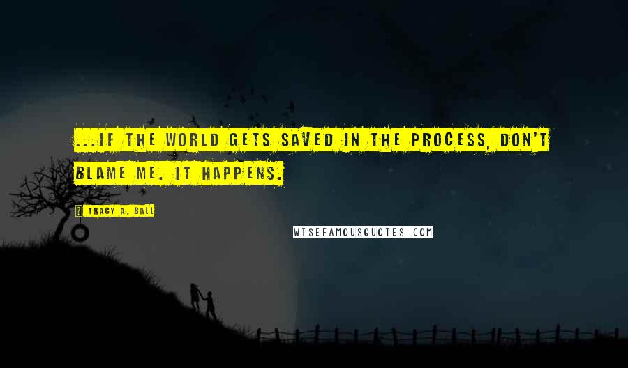 Tracy A. Ball Quotes: ...If the world gets saved in the process, don't blame me. It happens.