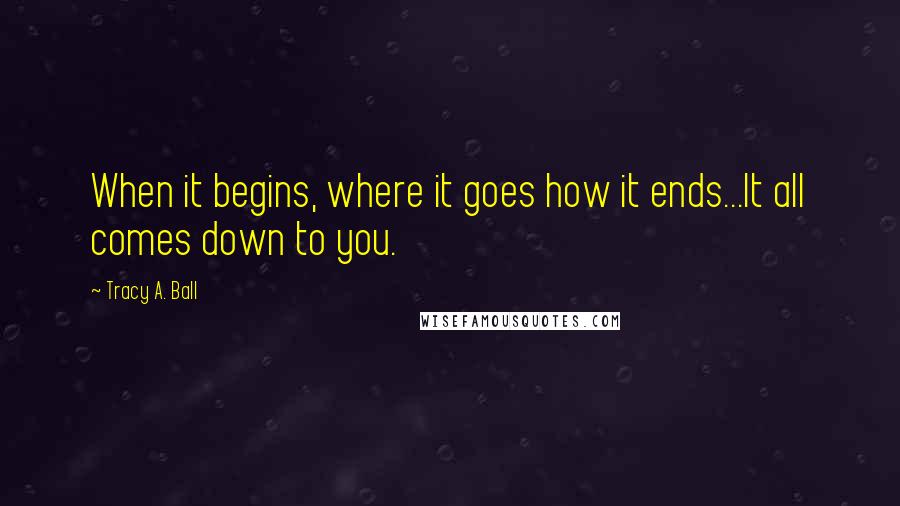 Tracy A. Ball Quotes: When it begins, where it goes how it ends...It all comes down to you.
