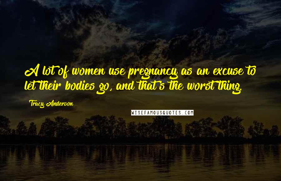 Tracy Anderson Quotes: A lot of women use pregnancy as an excuse to let their bodies go, and that's the worst thing.