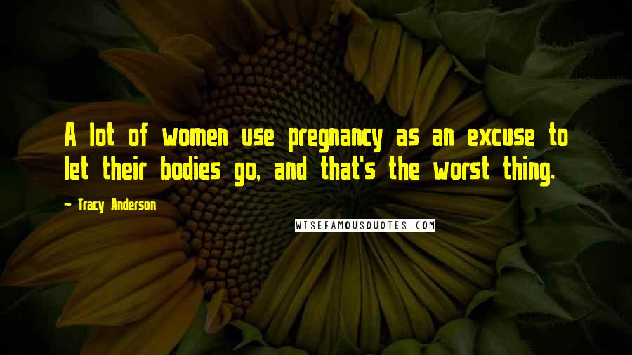 Tracy Anderson Quotes: A lot of women use pregnancy as an excuse to let their bodies go, and that's the worst thing.