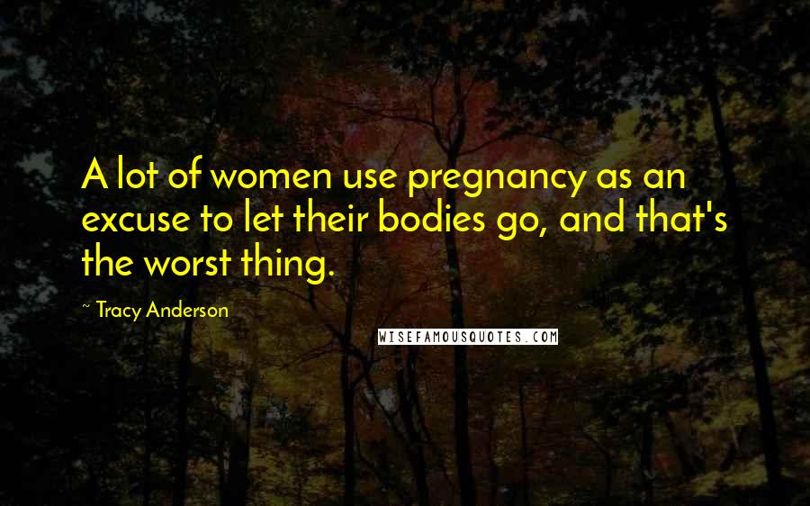 Tracy Anderson Quotes: A lot of women use pregnancy as an excuse to let their bodies go, and that's the worst thing.
