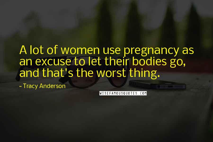 Tracy Anderson Quotes: A lot of women use pregnancy as an excuse to let their bodies go, and that's the worst thing.