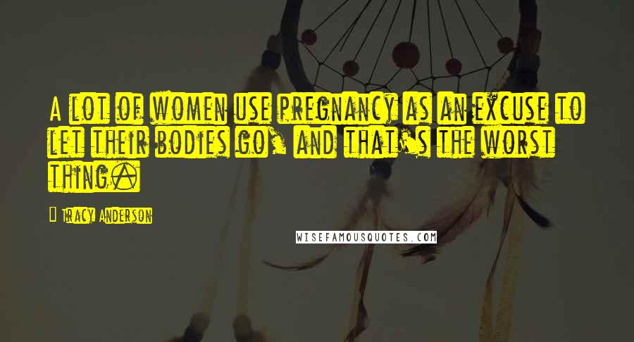 Tracy Anderson Quotes: A lot of women use pregnancy as an excuse to let their bodies go, and that's the worst thing.
