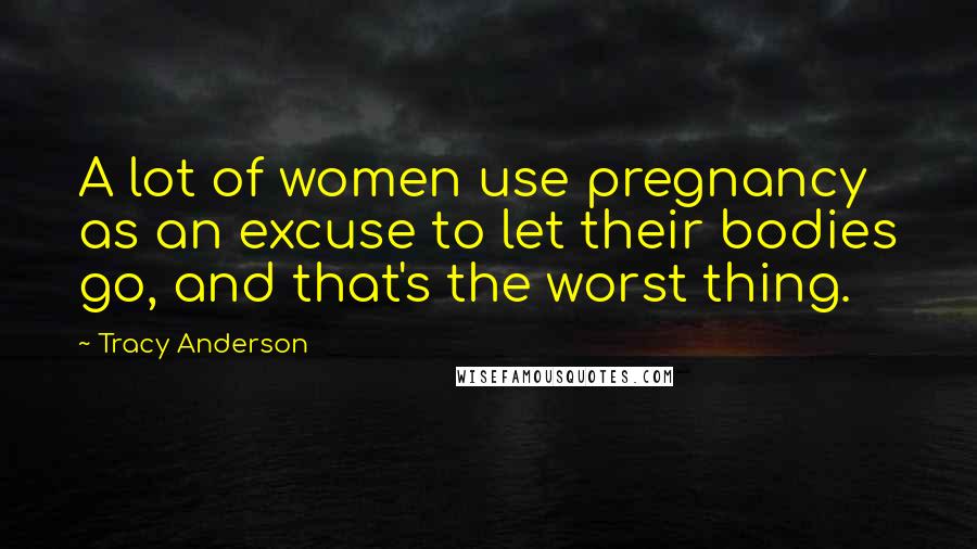 Tracy Anderson Quotes: A lot of women use pregnancy as an excuse to let their bodies go, and that's the worst thing.