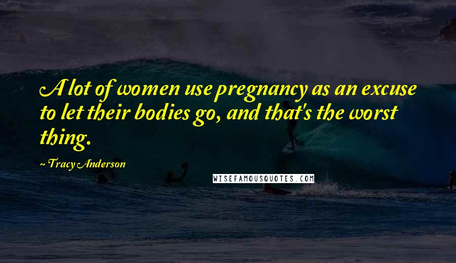 Tracy Anderson Quotes: A lot of women use pregnancy as an excuse to let their bodies go, and that's the worst thing.