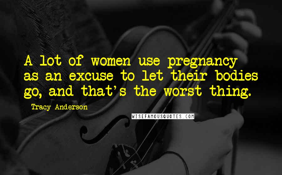 Tracy Anderson Quotes: A lot of women use pregnancy as an excuse to let their bodies go, and that's the worst thing.