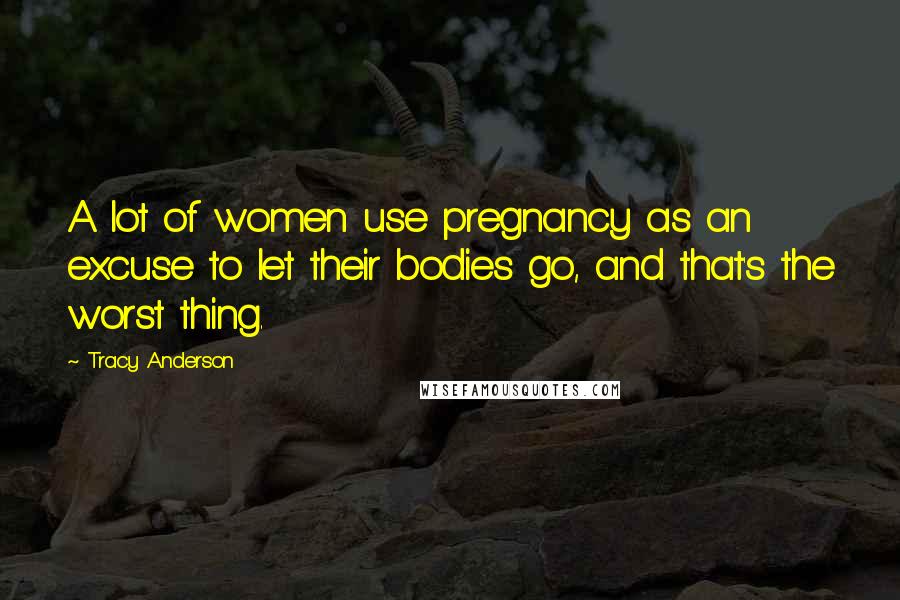 Tracy Anderson Quotes: A lot of women use pregnancy as an excuse to let their bodies go, and that's the worst thing.