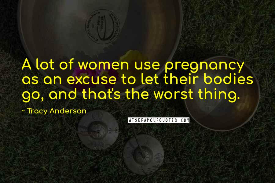 Tracy Anderson Quotes: A lot of women use pregnancy as an excuse to let their bodies go, and that's the worst thing.