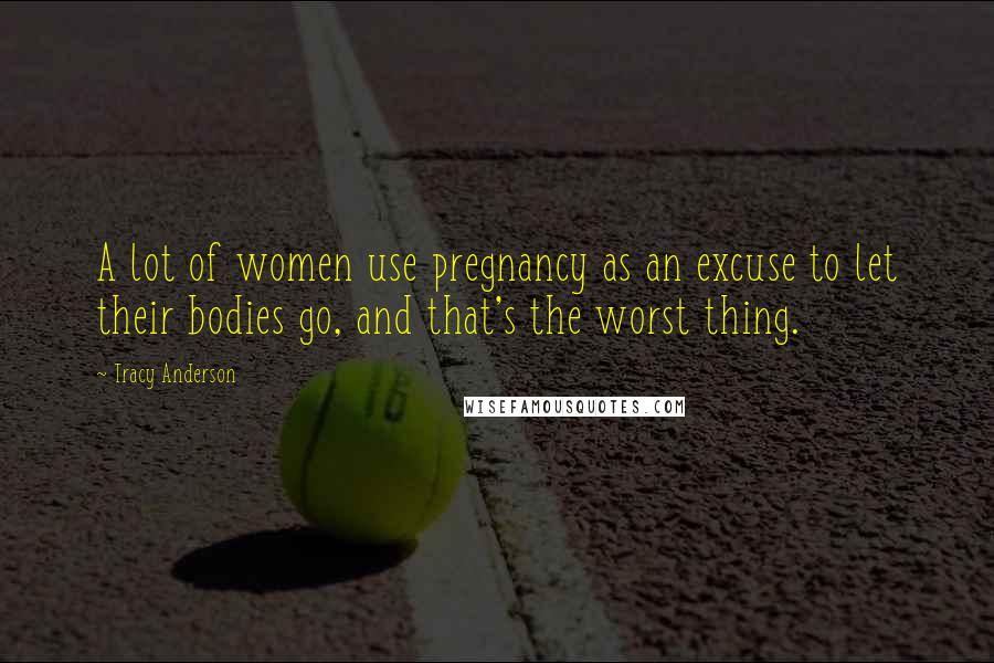 Tracy Anderson Quotes: A lot of women use pregnancy as an excuse to let their bodies go, and that's the worst thing.