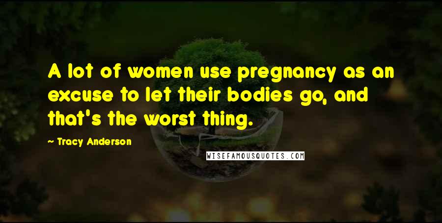 Tracy Anderson Quotes: A lot of women use pregnancy as an excuse to let their bodies go, and that's the worst thing.