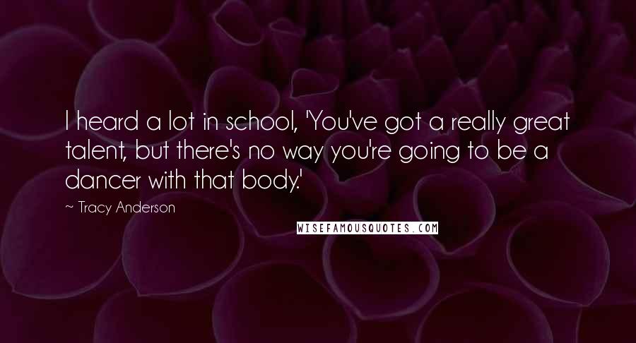 Tracy Anderson Quotes: I heard a lot in school, 'You've got a really great talent, but there's no way you're going to be a dancer with that body.'