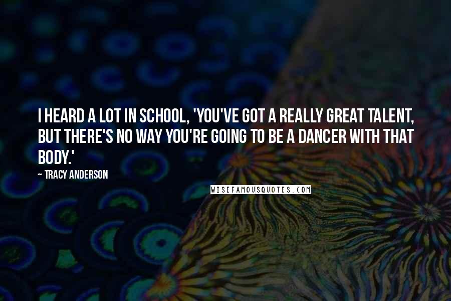 Tracy Anderson Quotes: I heard a lot in school, 'You've got a really great talent, but there's no way you're going to be a dancer with that body.'