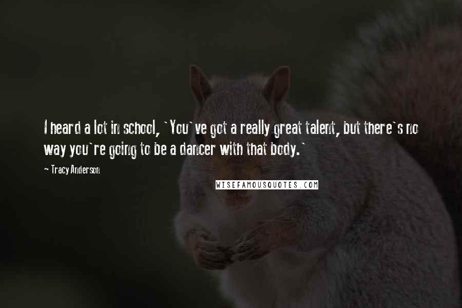 Tracy Anderson Quotes: I heard a lot in school, 'You've got a really great talent, but there's no way you're going to be a dancer with that body.'