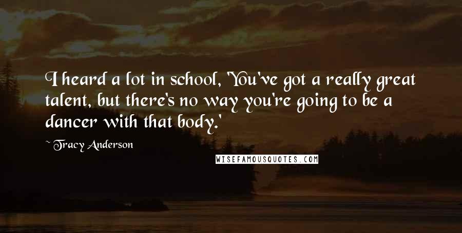 Tracy Anderson Quotes: I heard a lot in school, 'You've got a really great talent, but there's no way you're going to be a dancer with that body.'