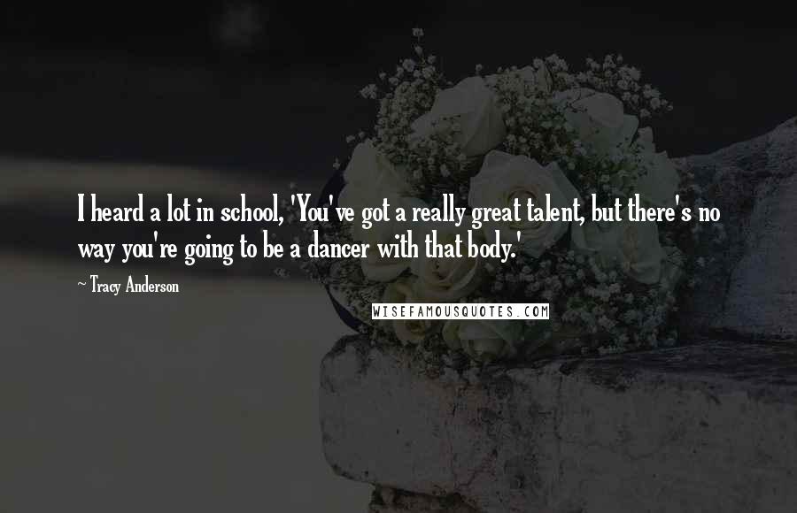 Tracy Anderson Quotes: I heard a lot in school, 'You've got a really great talent, but there's no way you're going to be a dancer with that body.'