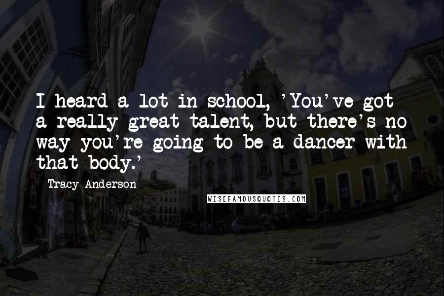 Tracy Anderson Quotes: I heard a lot in school, 'You've got a really great talent, but there's no way you're going to be a dancer with that body.'