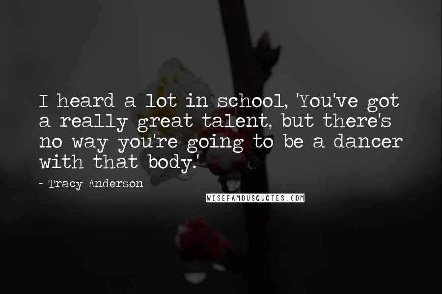 Tracy Anderson Quotes: I heard a lot in school, 'You've got a really great talent, but there's no way you're going to be a dancer with that body.'