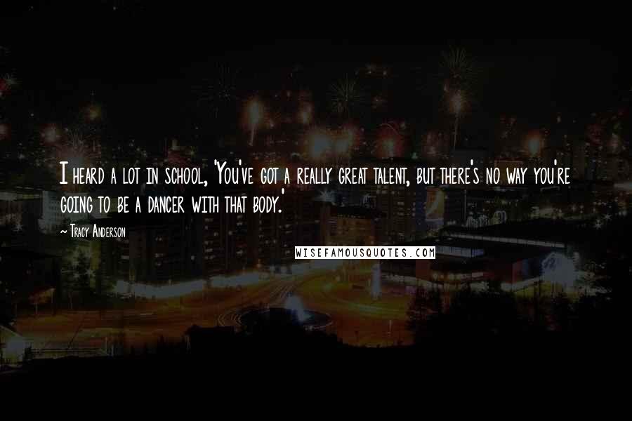 Tracy Anderson Quotes: I heard a lot in school, 'You've got a really great talent, but there's no way you're going to be a dancer with that body.'