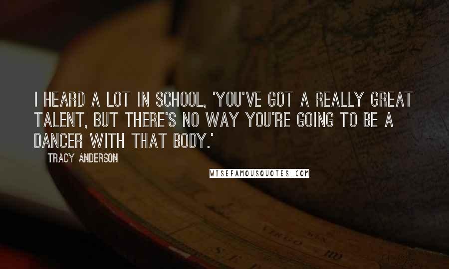 Tracy Anderson Quotes: I heard a lot in school, 'You've got a really great talent, but there's no way you're going to be a dancer with that body.'