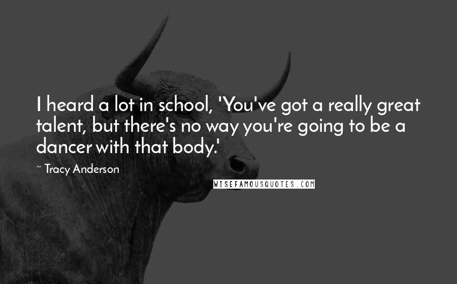 Tracy Anderson Quotes: I heard a lot in school, 'You've got a really great talent, but there's no way you're going to be a dancer with that body.'