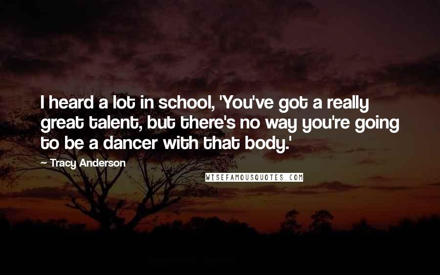 Tracy Anderson Quotes: I heard a lot in school, 'You've got a really great talent, but there's no way you're going to be a dancer with that body.'