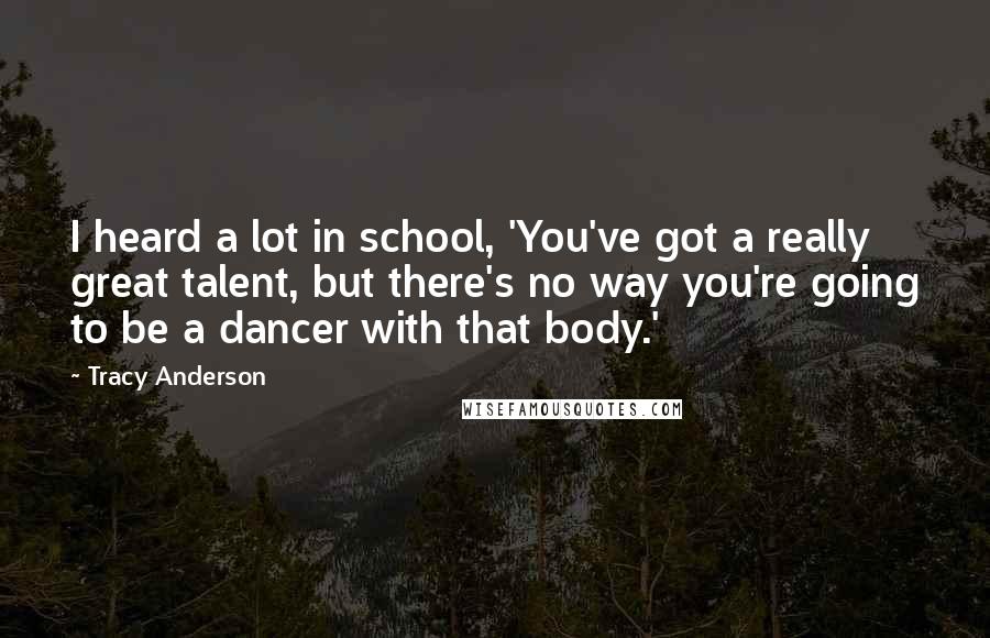 Tracy Anderson Quotes: I heard a lot in school, 'You've got a really great talent, but there's no way you're going to be a dancer with that body.'