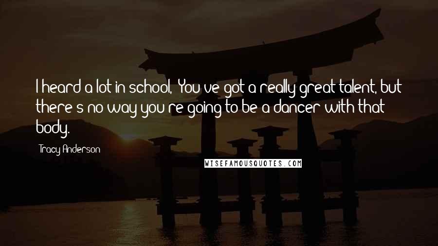 Tracy Anderson Quotes: I heard a lot in school, 'You've got a really great talent, but there's no way you're going to be a dancer with that body.'