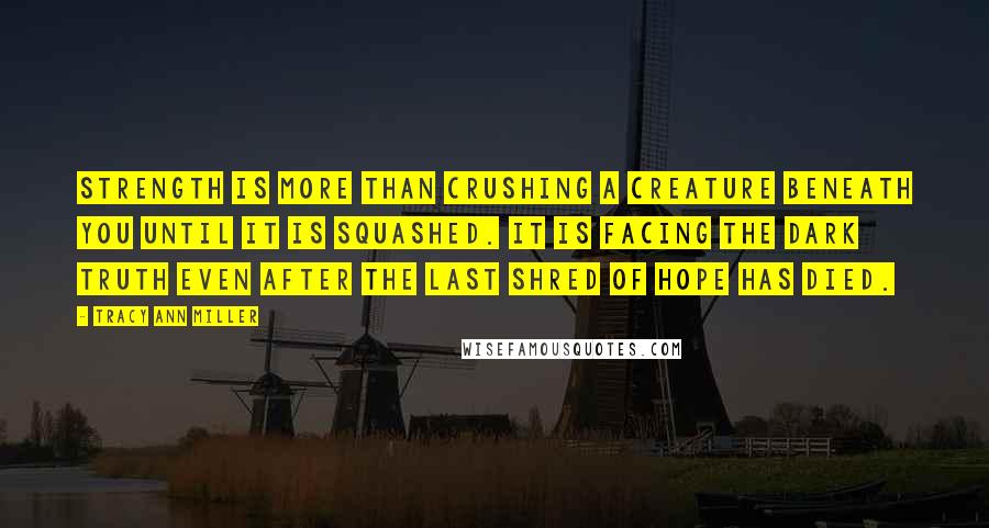 Tracy Ann Miller Quotes: Strength is more than crushing a creature beneath you until it is squashed. It is facing the dark truth even after the last shred of hope has died.