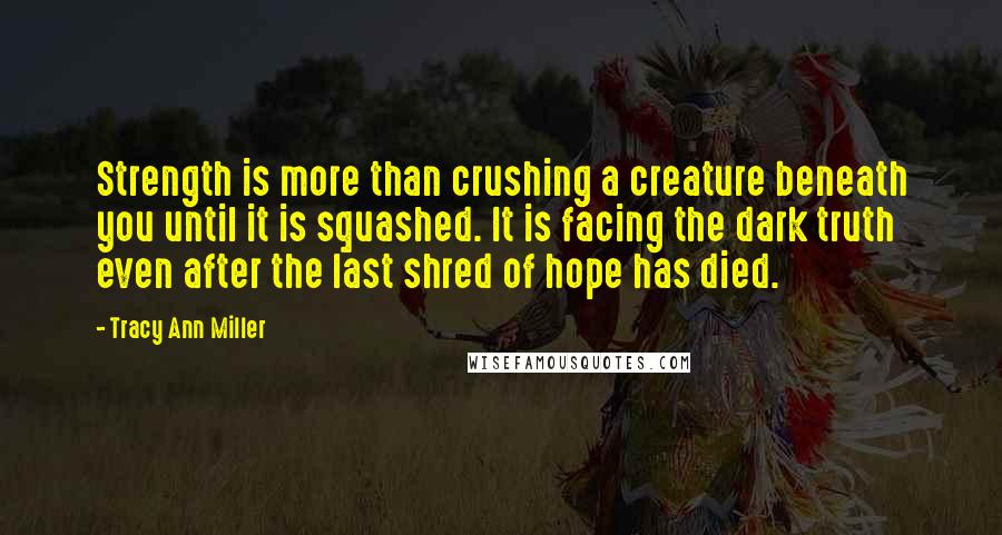 Tracy Ann Miller Quotes: Strength is more than crushing a creature beneath you until it is squashed. It is facing the dark truth even after the last shred of hope has died.