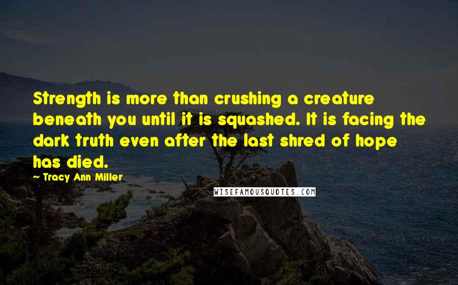 Tracy Ann Miller Quotes: Strength is more than crushing a creature beneath you until it is squashed. It is facing the dark truth even after the last shred of hope has died.